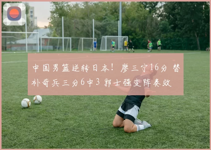 中国男篮逆转日本！廖三宁16分 替补奇兵三分6中3 郭士强变阵奏效