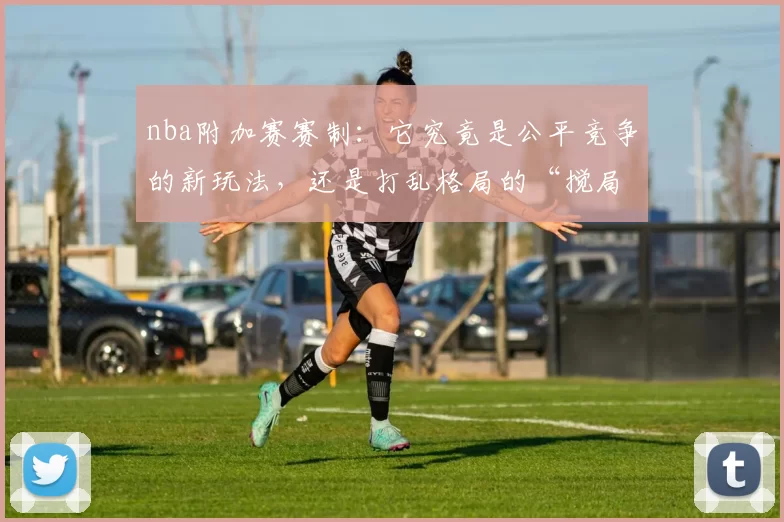 nba附加赛赛制：它究竟是公平竞争的新玩法，还是打乱格局的“搅局者”？