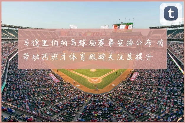 马德里伯纳乌球场赛事安排公布 将带动西班牙体育旅游关注度提升