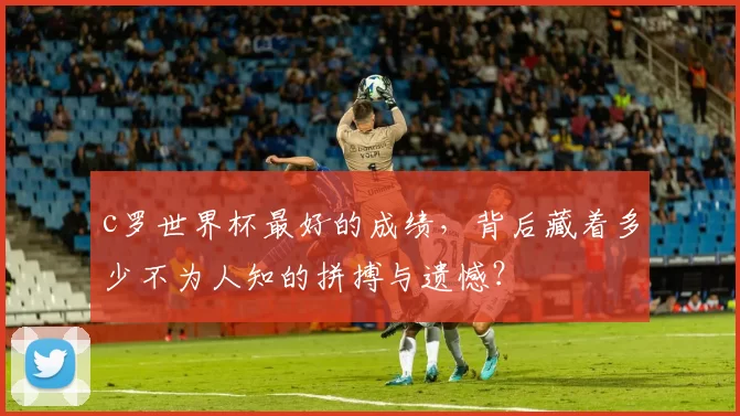 c罗世界杯最好的成绩，背后藏着多少不为人知的拼搏与遗憾？