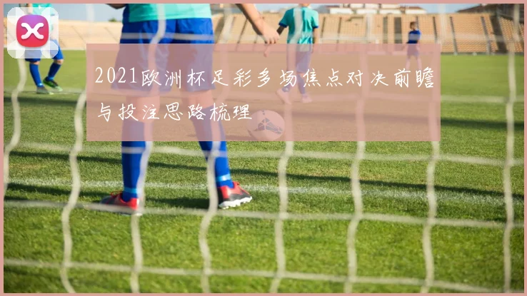 2021欧洲杯足彩多场焦点对决前瞻与投注思路梳理