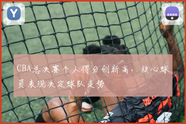 CBA总决赛个人得分创新高，核心球员表现决定球队走势