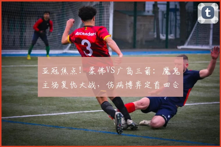 亚冠焦点！柔佛VS广岛三箭：魔鬼主场复仇大战，伤病博弈定首回合走势_客场_核心_1