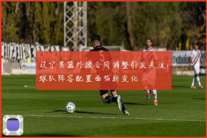 辽宁男篮外援合同调整引发关注，球队阵容配置面临新变化