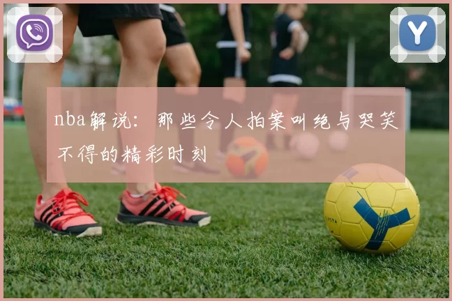 nba解说:那些令人拍案叫绝与哭笑不得的精彩时刻