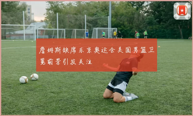 詹姆斯缺席东京奥运会美国男篮卫冕前景引发关注