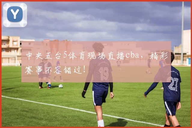中央五台5体育现场直播cba，精彩赛事不容错过！