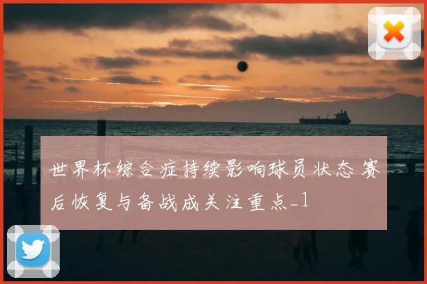 世界杯综合症持续影响球员状态 赛后恢复与备战成关注重点_1