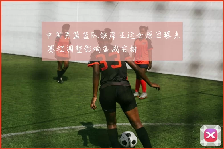 中国男篮蓝队缺席亚运会原因曝光 赛程调整影响备战安排