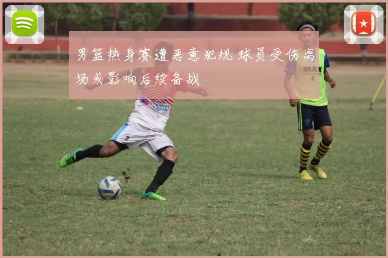 男篮热身赛遭恶意犯规 球员受伤离场或影响后续备战