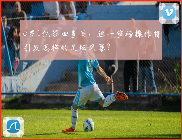 c罗1亿签回皇马，这一重磅操作将引发怎样的足坛风暴？