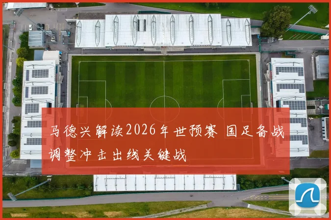 马德兴解读2026年世预赛 国足备战调整冲击出线关键战