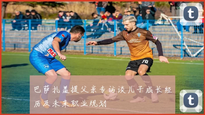 巴萨扎盖提父亲专访谈儿子成长经历及未来职业规划