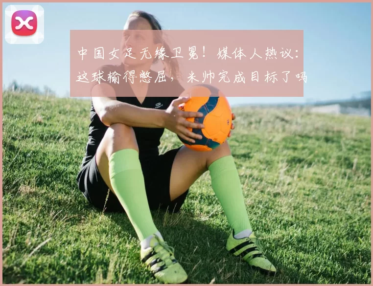 中国女足无缘卫冕!媒体人热议:这球输得憋屈,米帅完成目标了吗