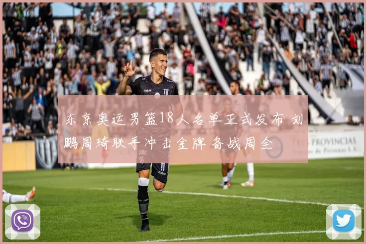 东京奥运男篮18人名单正式发布 刘鹏周琦联手冲击金牌 备战周全