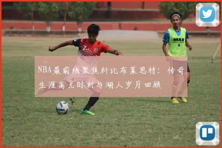 NBA最前线聚焦科比布莱恩特:传奇生涯高光时刻与湖人岁月回顾