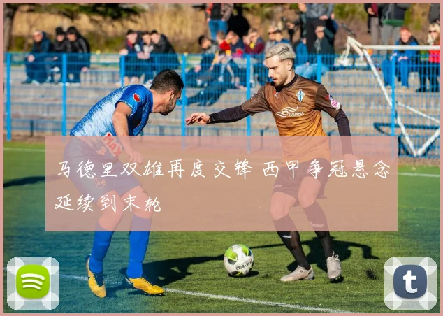 马德里双雄再度交锋 西甲争冠悬念延续到末轮