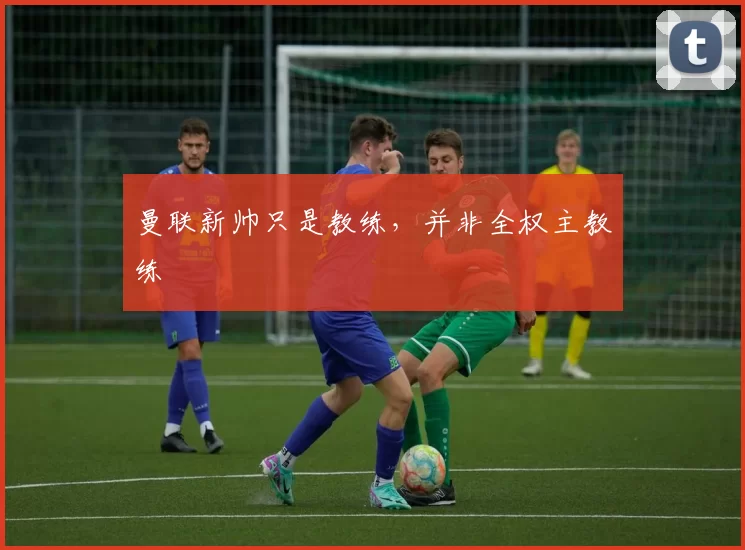 曼联新帅只是教练，并非全权主教练