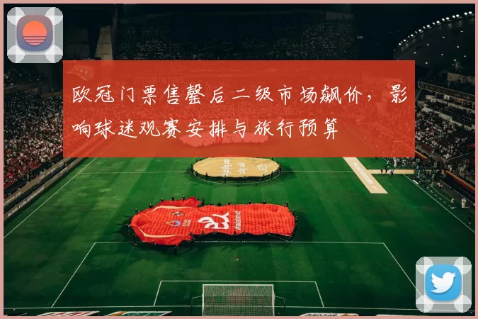 欧冠门票售罄后二级市场飙价,影响球迷观赛安排与旅行预算
