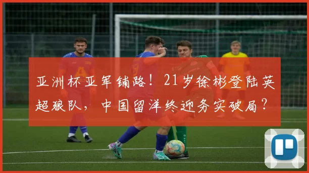 亚洲杯亚军铺路！21岁徐彬登陆英超狼队，中国留洋终迎务实破局？