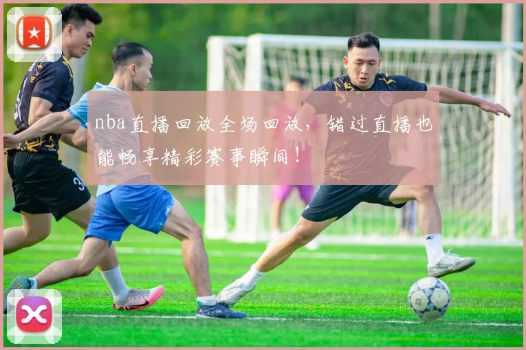 nba直播回放全场回放，错过直播也能畅享精彩赛事瞬间！