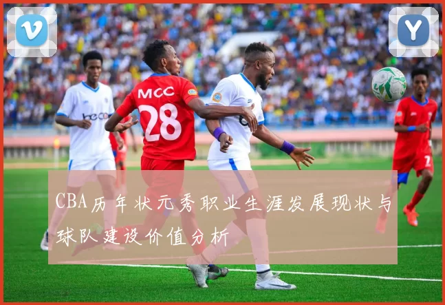 CBA历年状元秀职业生涯发展现状与球队建设价值分析