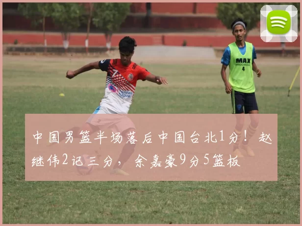中国男篮半场落后中国台北1分！赵继伟2记三分，余嘉豪9分5篮板