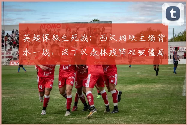 英超保级生死战：西汉姆联主场背水一战，诺丁汉森林残阵难破僵局_防线_伤病_客场