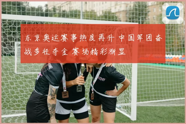 东京奥运赛事热度再升 中国军团奋战多径夺金 赛场精彩渐显