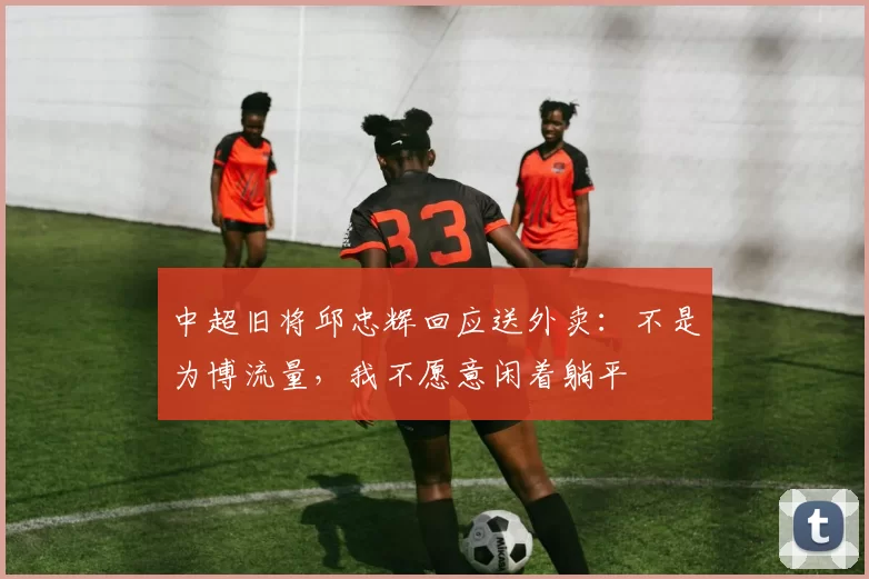 中超旧将邱忠辉回应送外卖:不是为博流量,我不愿意闲着躺平