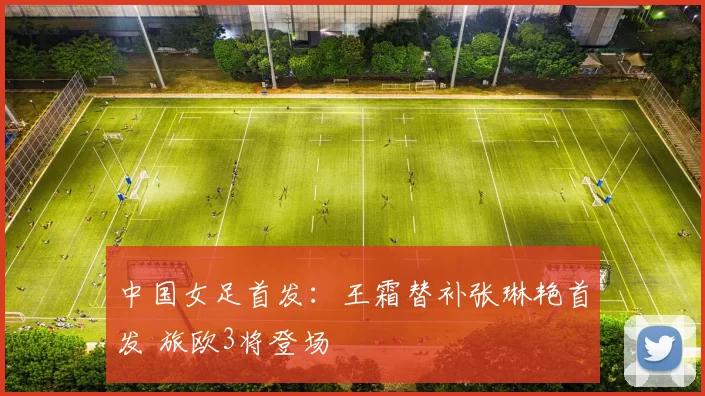 中国女足首发：王霜替补张琳艳首发 旅欧3将登场