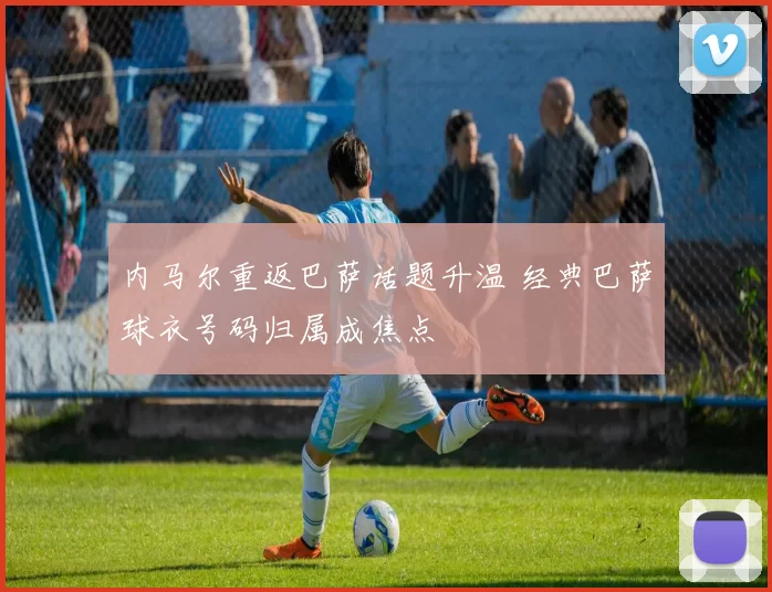 内马尔重返巴萨话题升温 经典巴萨球衣号码归属成焦点