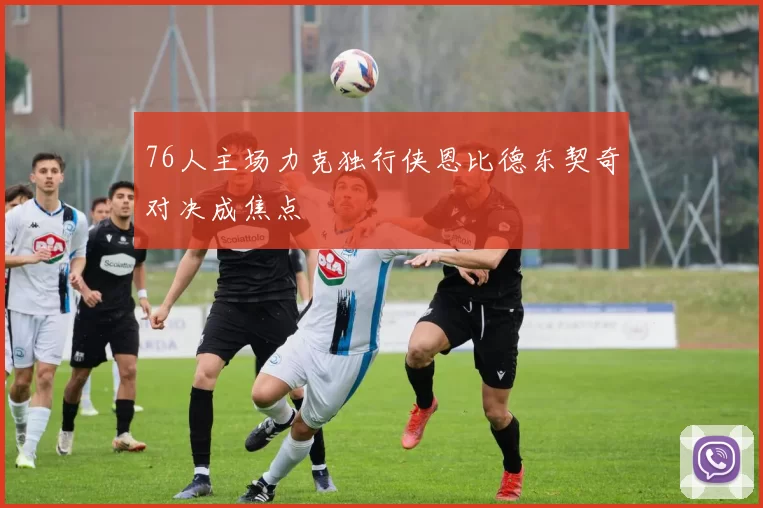 76人主场力克独行侠恩比德东契奇对决成焦点