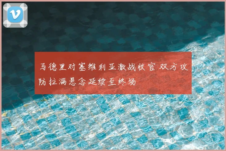 马德里对塞维利亚激战收官 双方攻防拉满悬念延续至终场