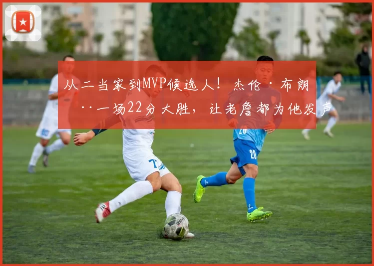 从二当家到MVP候选人！杰伦·布朗用一场22分大胜，让老詹都为他发声