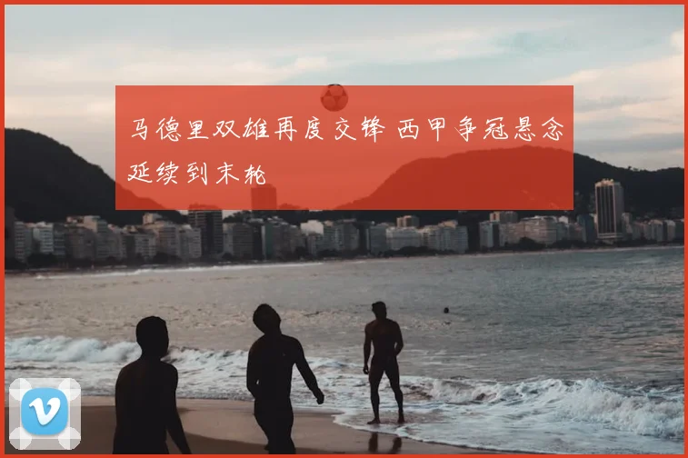 马德里双雄再度交锋 西甲争冠悬念延续到末轮
