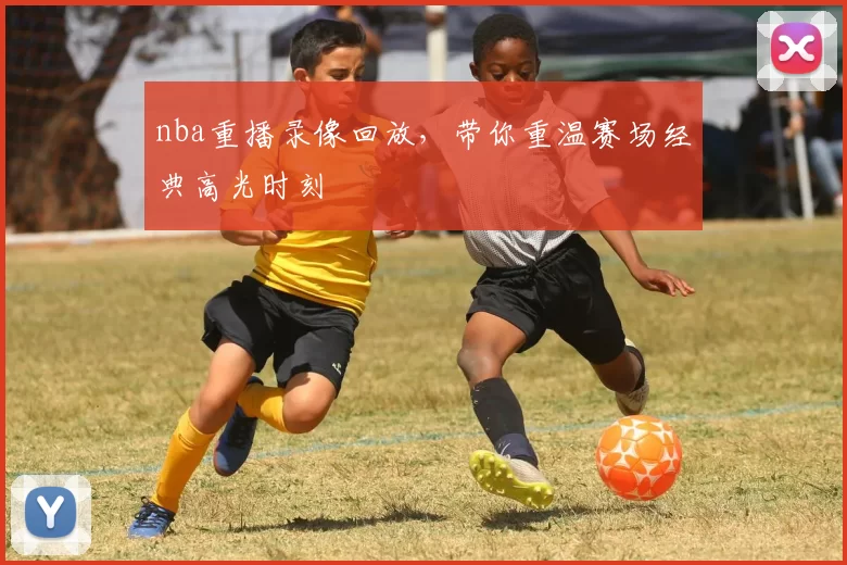 nba重播录像回放，带你重温赛场经典高光时刻