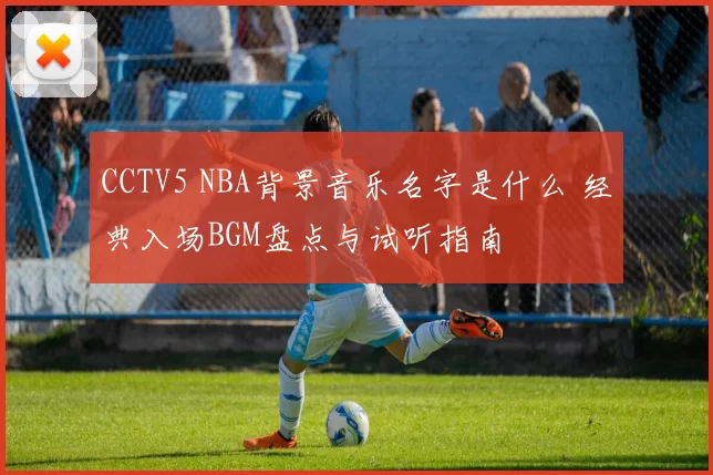 CCTV5 NBA背景音乐名字是什么 经典入场BGM盘点与试听指南