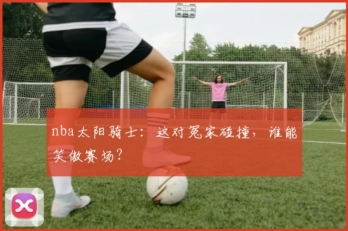 nba太阳骑士：这对冤家碰撞，谁能笑傲赛场？