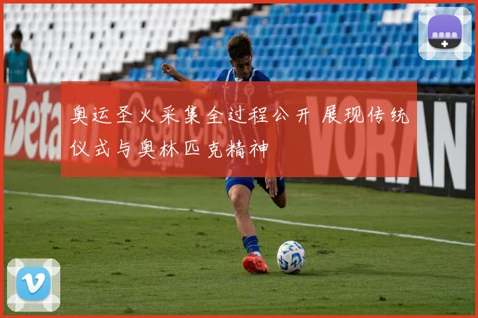 奥运圣火采集全过程公开 展现传统仪式与奥林匹克精神