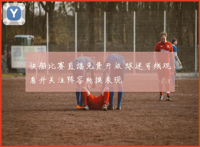 快船比赛直播免费开放 球迷可线观看并关注阵容轮换表现