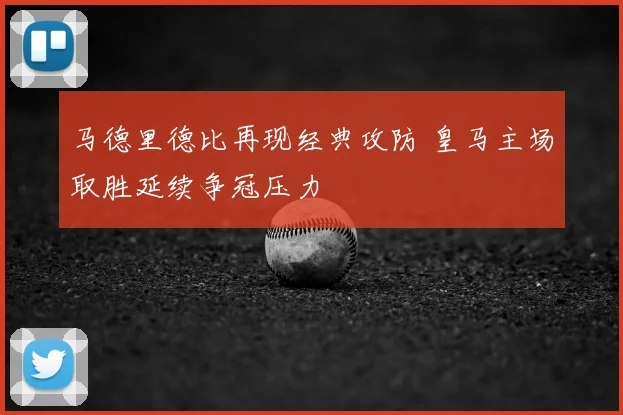马德里德比再现经典攻防 皇马主场取胜延续争冠压力