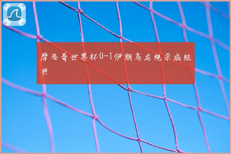 摩洛哥世界杯0-1伊朗乌龙绝杀成经典