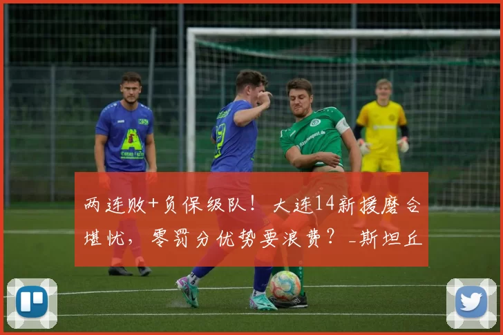 两连败+负保级队！大连14新援磨合堪忧，零罚分优势要浪费？_斯坦丘_阿治曼_中超